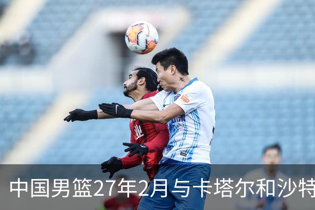 中国男篮27年2月与卡塔尔&沙特进行世预赛 深篮公司征集承办赛区
